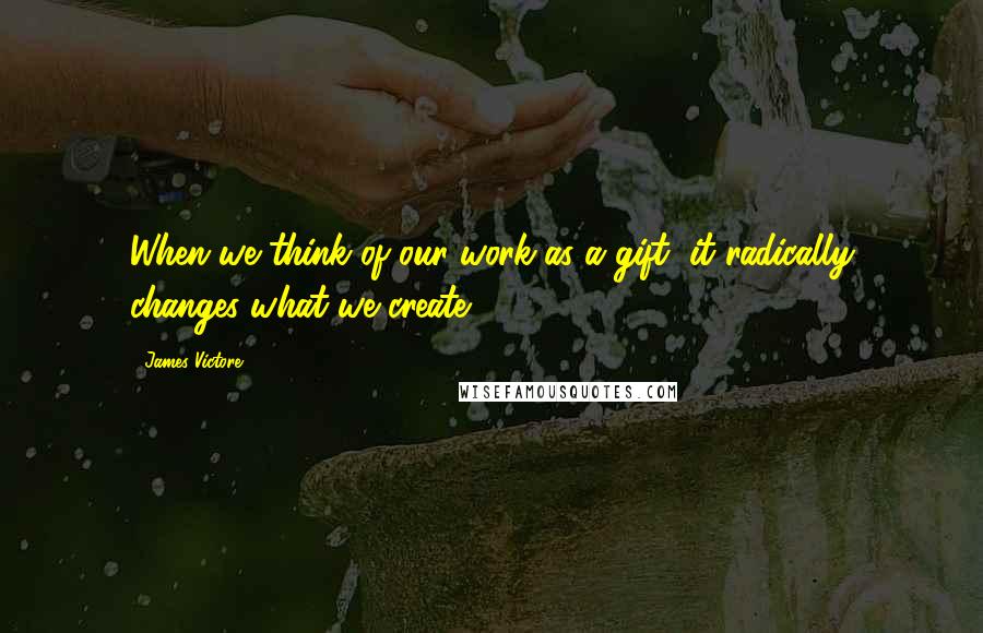 James Victore Quotes: When we think of our work as a gift, it radically changes what we create.