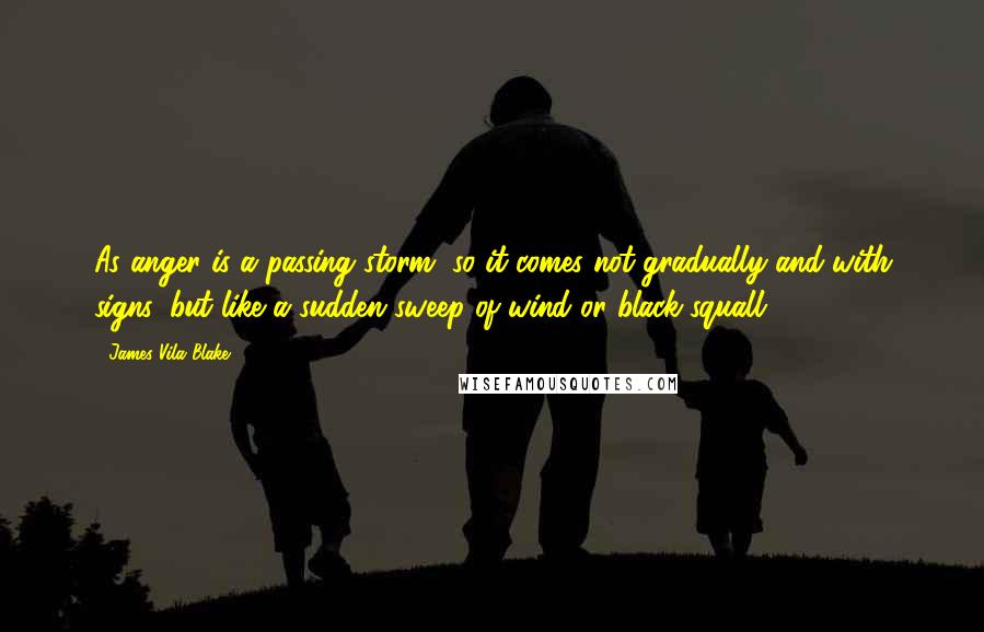 James Vila Blake Quotes: As anger is a passing storm, so it comes not gradually and with signs, but like a sudden sweep of wind or black squall.