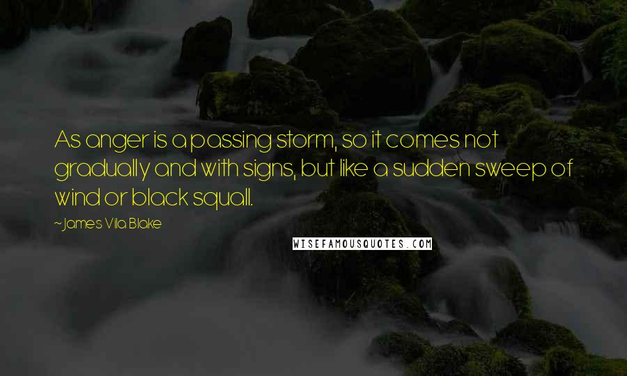 James Vila Blake Quotes: As anger is a passing storm, so it comes not gradually and with signs, but like a sudden sweep of wind or black squall.