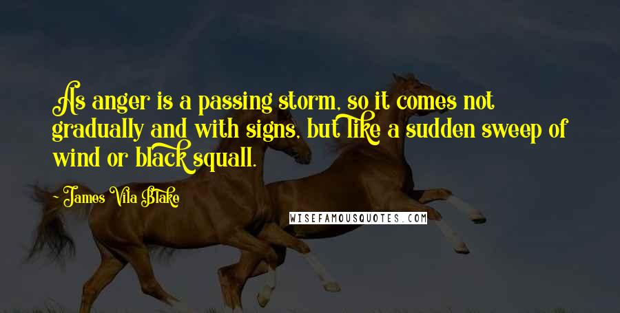 James Vila Blake Quotes: As anger is a passing storm, so it comes not gradually and with signs, but like a sudden sweep of wind or black squall.