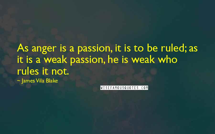 James Vila Blake Quotes: As anger is a passion, it is to be ruled; as it is a weak passion, he is weak who rules it not.