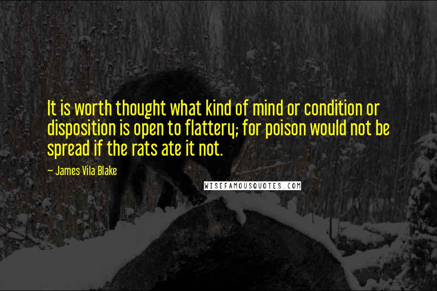 James Vila Blake Quotes: It is worth thought what kind of mind or condition or disposition is open to flattery; for poison would not be spread if the rats ate it not.