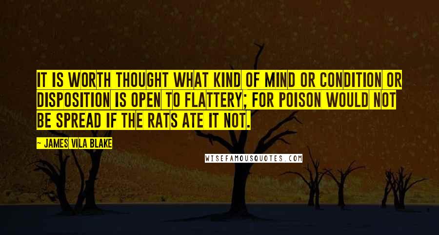 James Vila Blake Quotes: It is worth thought what kind of mind or condition or disposition is open to flattery; for poison would not be spread if the rats ate it not.