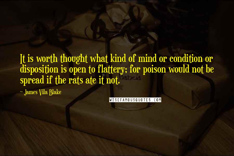 James Vila Blake Quotes: It is worth thought what kind of mind or condition or disposition is open to flattery; for poison would not be spread if the rats ate it not.