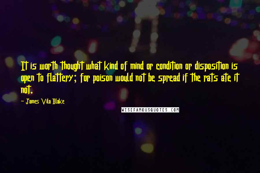 James Vila Blake Quotes: It is worth thought what kind of mind or condition or disposition is open to flattery; for poison would not be spread if the rats ate it not.