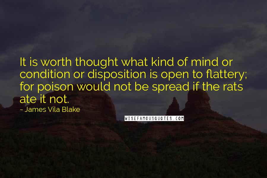 James Vila Blake Quotes: It is worth thought what kind of mind or condition or disposition is open to flattery; for poison would not be spread if the rats ate it not.