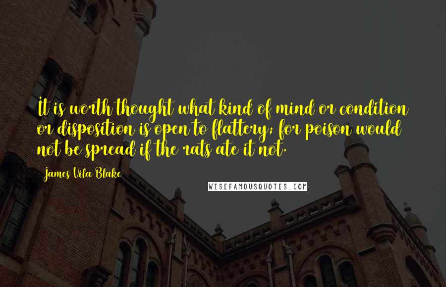 James Vila Blake Quotes: It is worth thought what kind of mind or condition or disposition is open to flattery; for poison would not be spread if the rats ate it not.