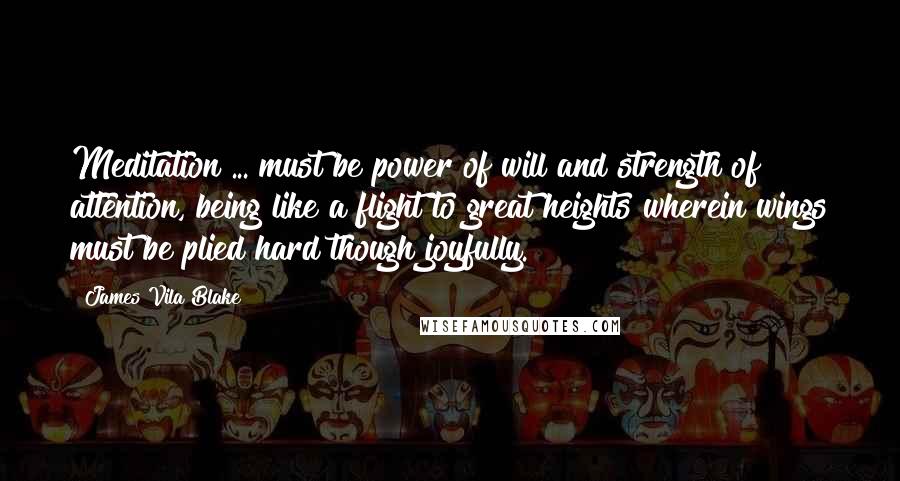James Vila Blake Quotes: Meditation ... must be power of will and strength of attention, being like a flight to great heights wherein wings must be plied hard though joyfully.