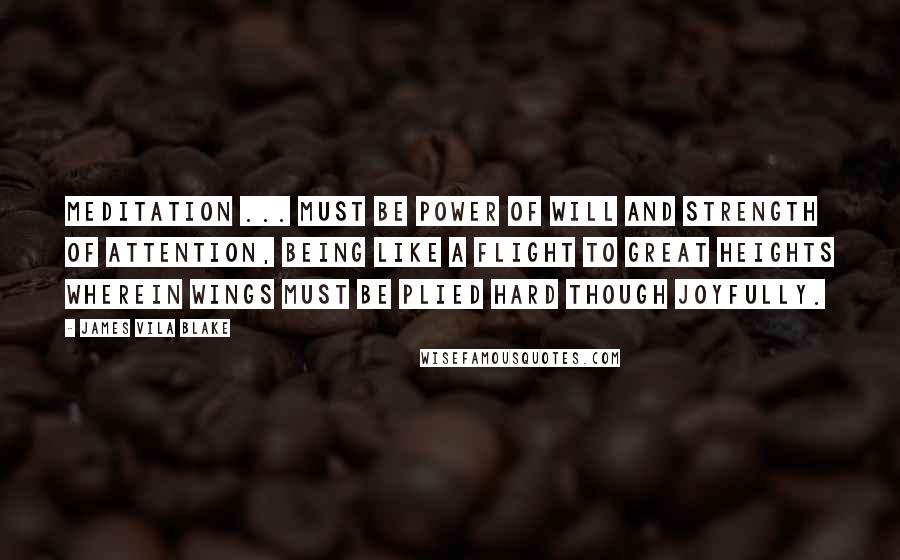James Vila Blake Quotes: Meditation ... must be power of will and strength of attention, being like a flight to great heights wherein wings must be plied hard though joyfully.