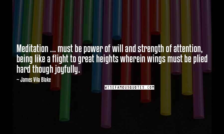 James Vila Blake Quotes: Meditation ... must be power of will and strength of attention, being like a flight to great heights wherein wings must be plied hard though joyfully.