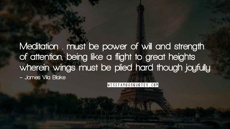 James Vila Blake Quotes: Meditation ... must be power of will and strength of attention, being like a flight to great heights wherein wings must be plied hard though joyfully.