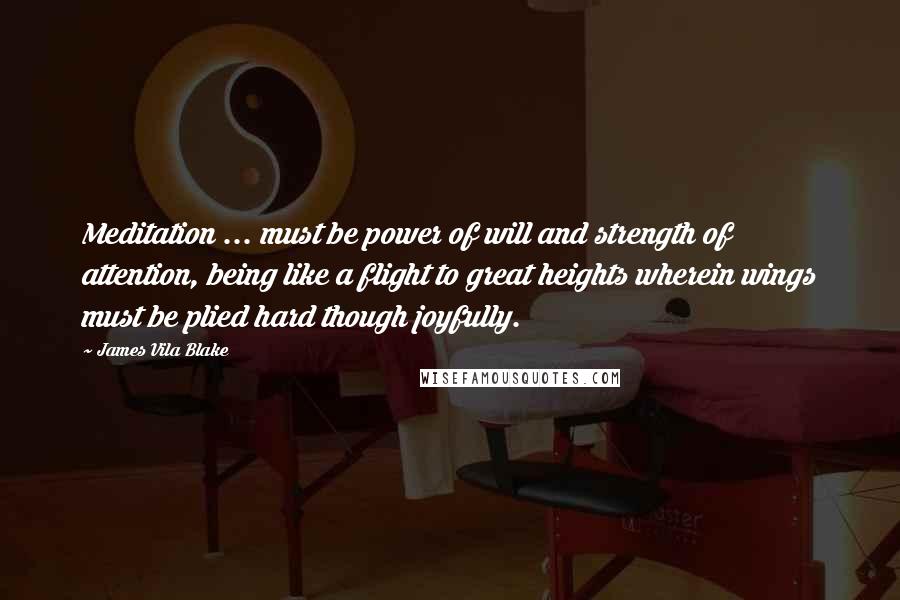 James Vila Blake Quotes: Meditation ... must be power of will and strength of attention, being like a flight to great heights wherein wings must be plied hard though joyfully.