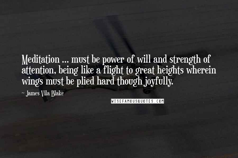 James Vila Blake Quotes: Meditation ... must be power of will and strength of attention, being like a flight to great heights wherein wings must be plied hard though joyfully.