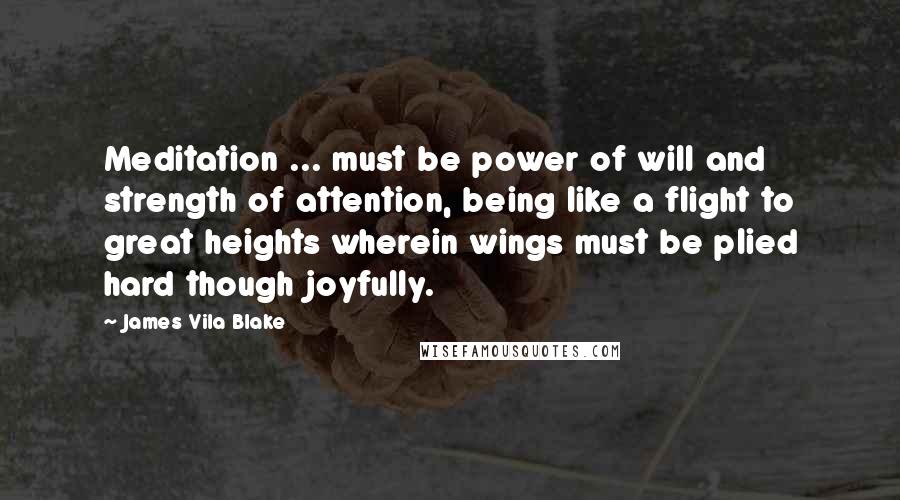 James Vila Blake Quotes: Meditation ... must be power of will and strength of attention, being like a flight to great heights wherein wings must be plied hard though joyfully.
