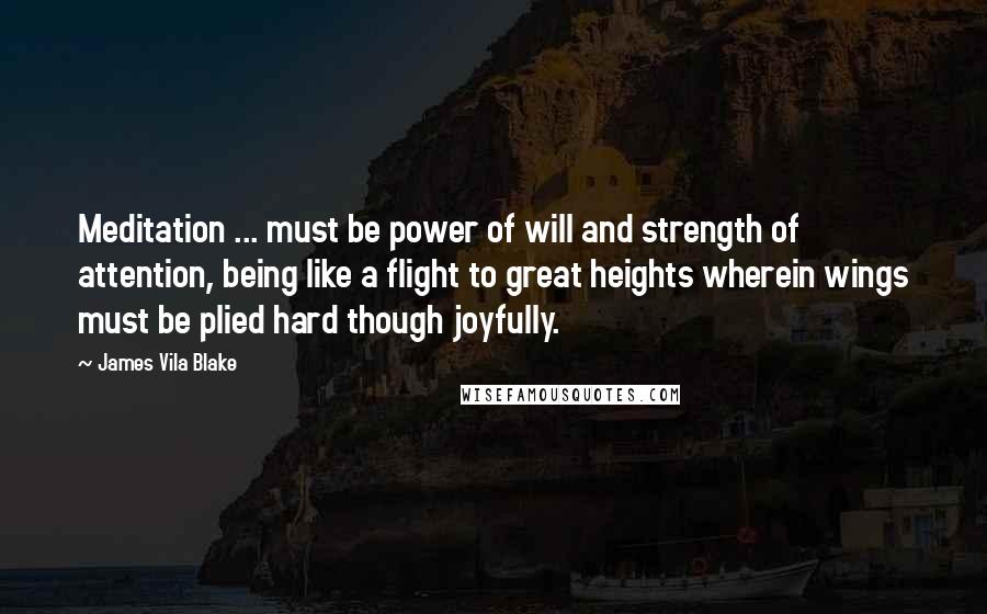 James Vila Blake Quotes: Meditation ... must be power of will and strength of attention, being like a flight to great heights wherein wings must be plied hard though joyfully.