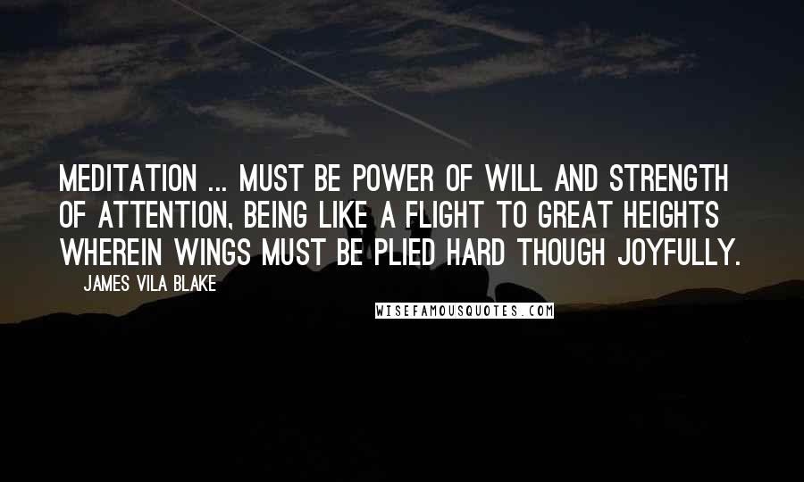James Vila Blake Quotes: Meditation ... must be power of will and strength of attention, being like a flight to great heights wherein wings must be plied hard though joyfully.