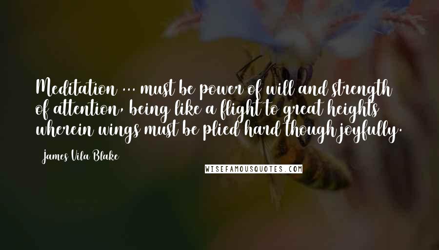 James Vila Blake Quotes: Meditation ... must be power of will and strength of attention, being like a flight to great heights wherein wings must be plied hard though joyfully.
