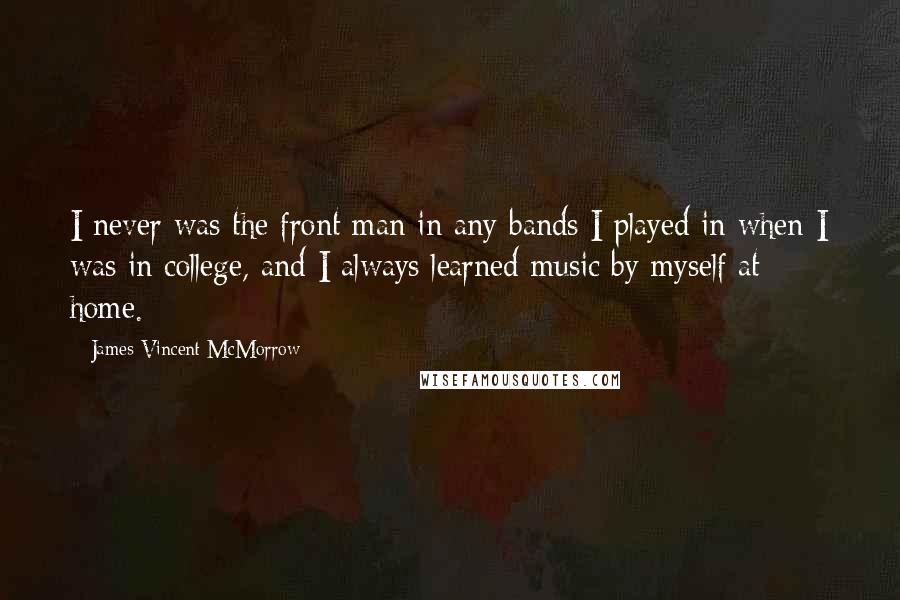 James Vincent McMorrow Quotes: I never was the front man in any bands I played in when I was in college, and I always learned music by myself at home.