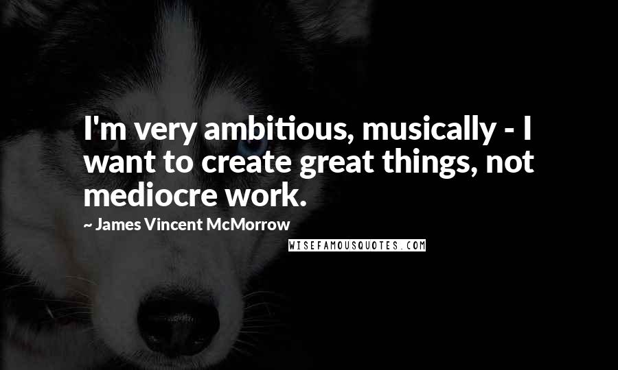 James Vincent McMorrow Quotes: I'm very ambitious, musically - I want to create great things, not mediocre work.