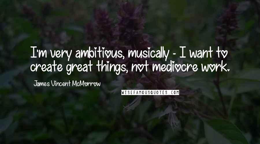 James Vincent McMorrow Quotes: I'm very ambitious, musically - I want to create great things, not mediocre work.