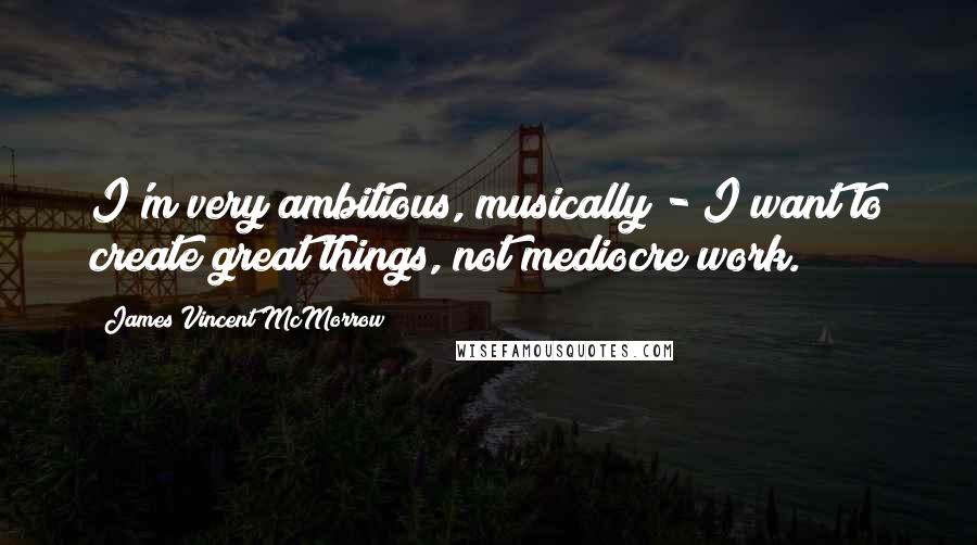 James Vincent McMorrow Quotes: I'm very ambitious, musically - I want to create great things, not mediocre work.