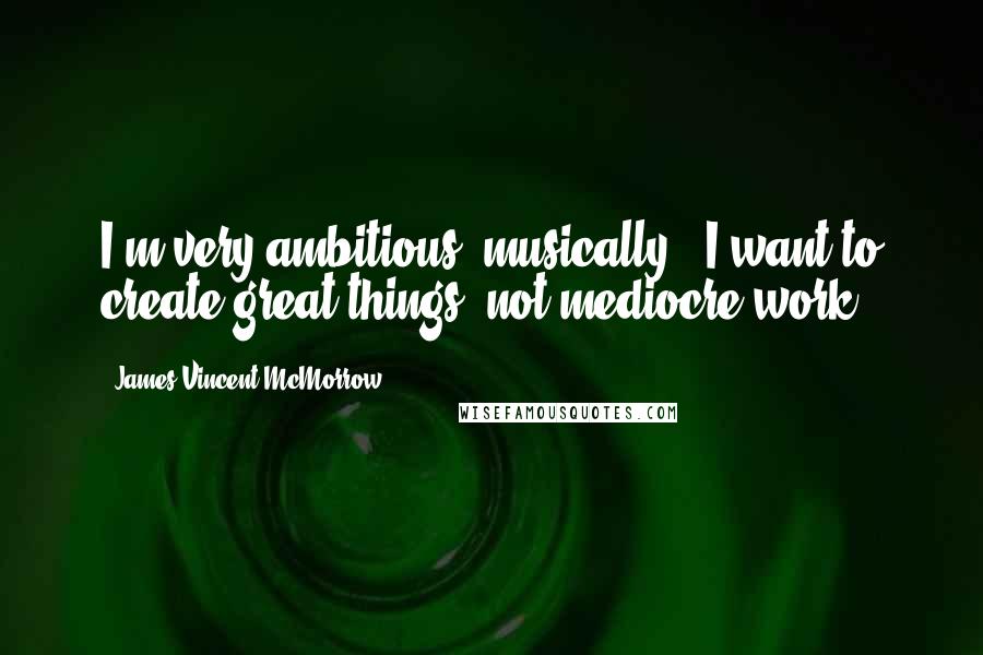 James Vincent McMorrow Quotes: I'm very ambitious, musically - I want to create great things, not mediocre work.