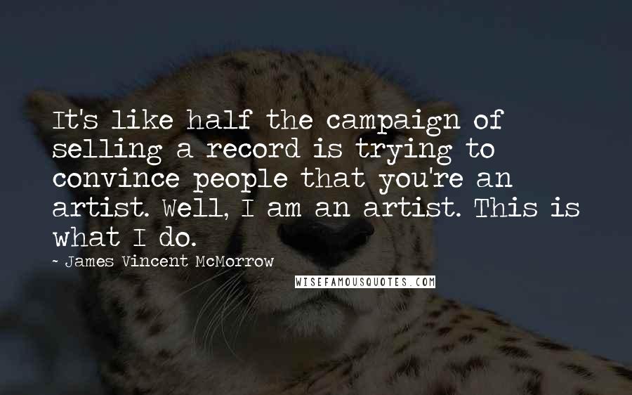 James Vincent McMorrow Quotes: It's like half the campaign of selling a record is trying to convince people that you're an artist. Well, I am an artist. This is what I do.