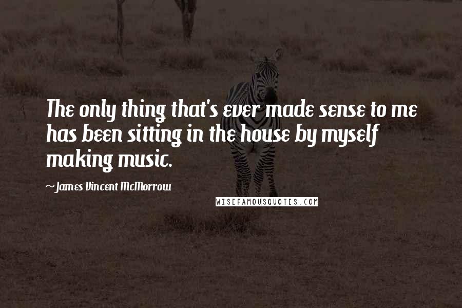 James Vincent McMorrow Quotes: The only thing that's ever made sense to me has been sitting in the house by myself making music.