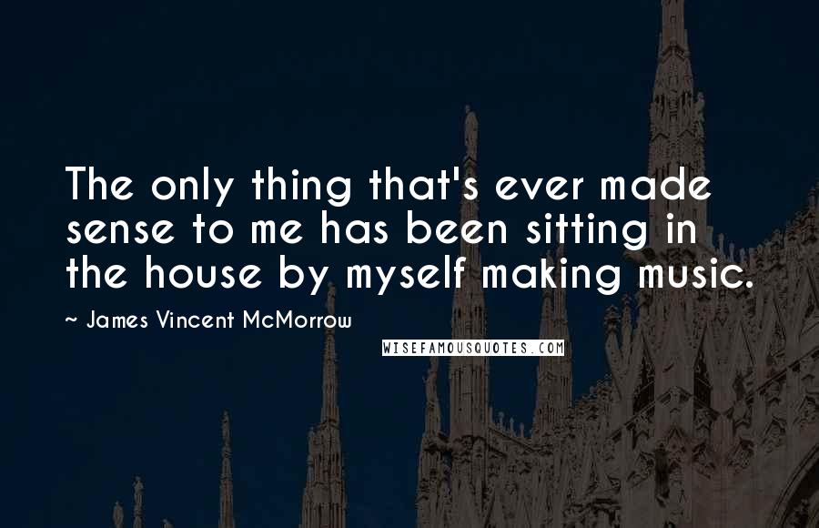 James Vincent McMorrow Quotes: The only thing that's ever made sense to me has been sitting in the house by myself making music.