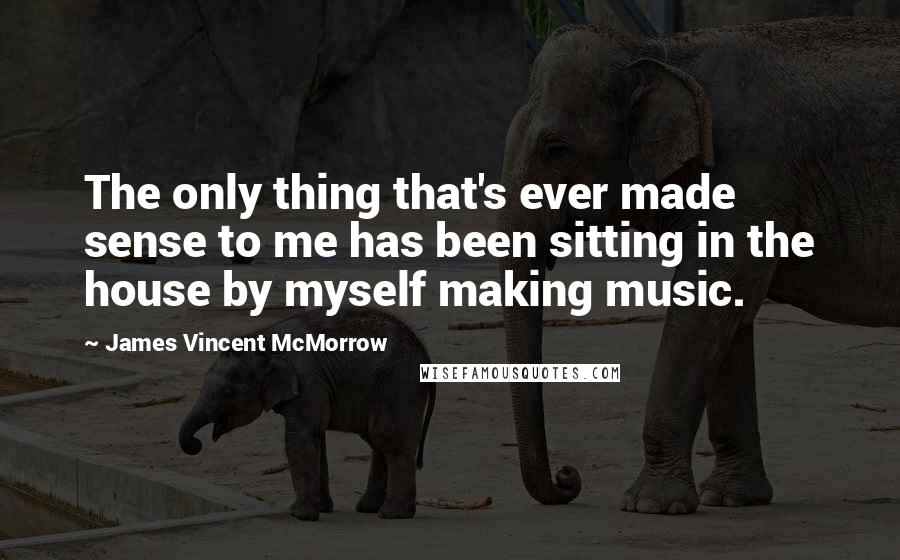 James Vincent McMorrow Quotes: The only thing that's ever made sense to me has been sitting in the house by myself making music.