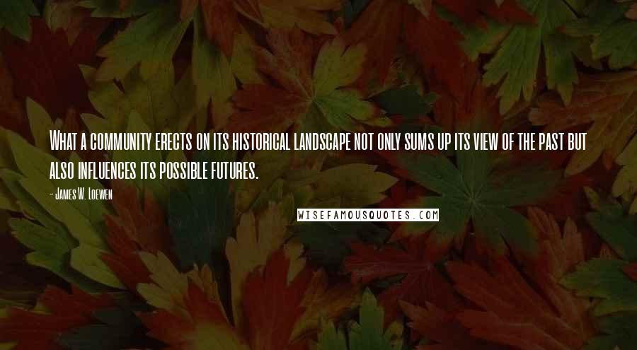 James W. Loewen Quotes: What a community erects on its historical landscape not only sums up its view of the past but also influences its possible futures.