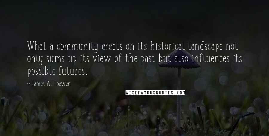 James W. Loewen Quotes: What a community erects on its historical landscape not only sums up its view of the past but also influences its possible futures.