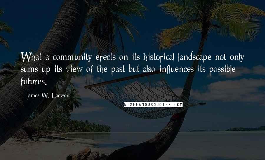 James W. Loewen Quotes: What a community erects on its historical landscape not only sums up its view of the past but also influences its possible futures.