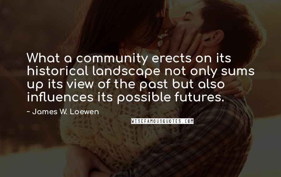 James W. Loewen Quotes: What a community erects on its historical landscape not only sums up its view of the past but also influences its possible futures.