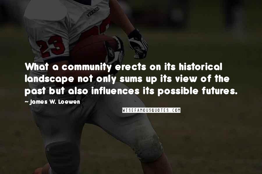 James W. Loewen Quotes: What a community erects on its historical landscape not only sums up its view of the past but also influences its possible futures.