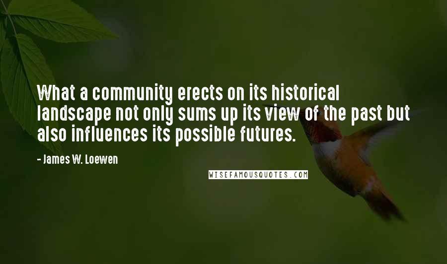 James W. Loewen Quotes: What a community erects on its historical landscape not only sums up its view of the past but also influences its possible futures.