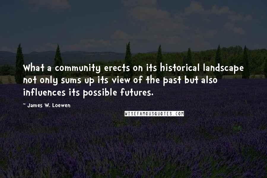 James W. Loewen Quotes: What a community erects on its historical landscape not only sums up its view of the past but also influences its possible futures.