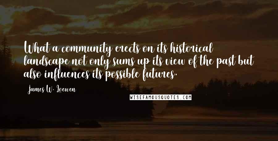 James W. Loewen Quotes: What a community erects on its historical landscape not only sums up its view of the past but also influences its possible futures.