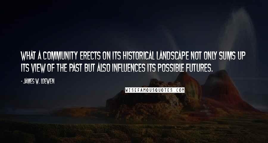 James W. Loewen Quotes: What a community erects on its historical landscape not only sums up its view of the past but also influences its possible futures.