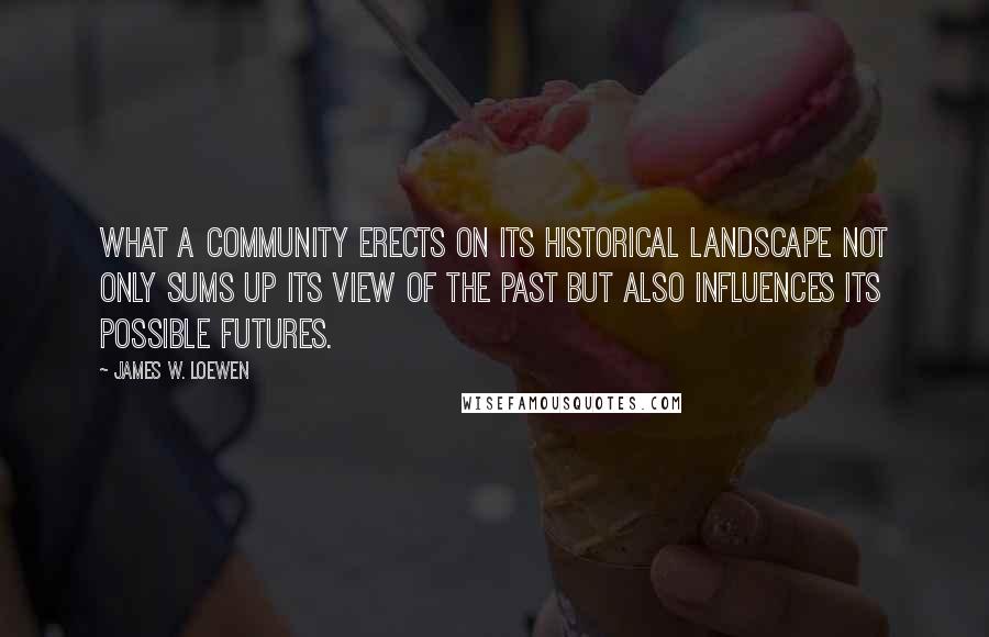James W. Loewen Quotes: What a community erects on its historical landscape not only sums up its view of the past but also influences its possible futures.