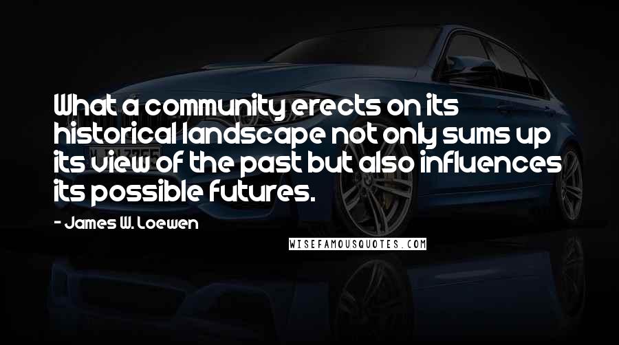 James W. Loewen Quotes: What a community erects on its historical landscape not only sums up its view of the past but also influences its possible futures.