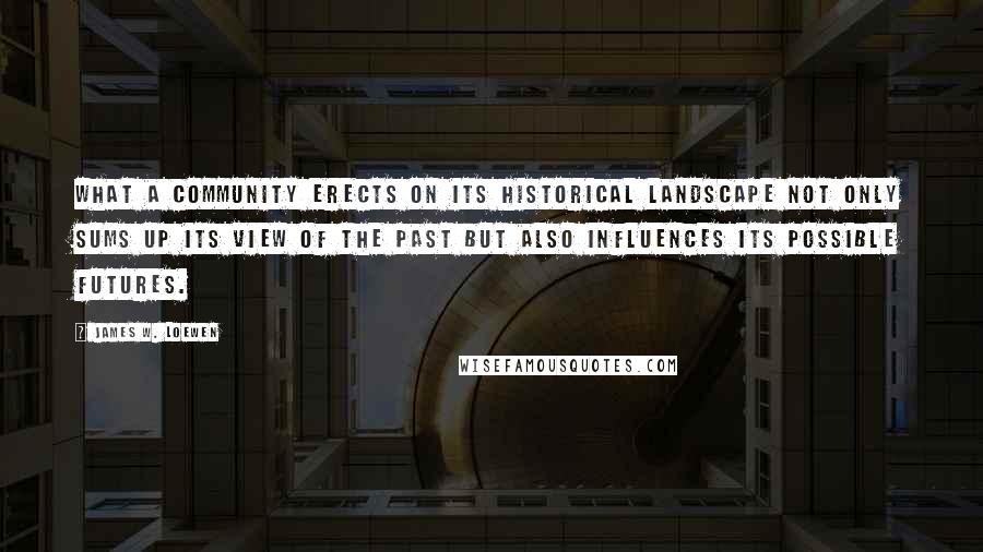 James W. Loewen Quotes: What a community erects on its historical landscape not only sums up its view of the past but also influences its possible futures.