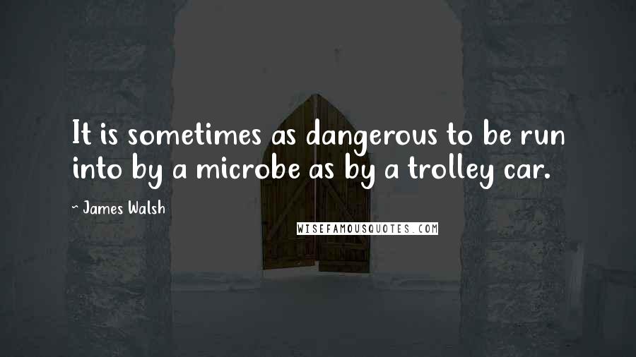 James Walsh Quotes: It is sometimes as dangerous to be run into by a microbe as by a trolley car.