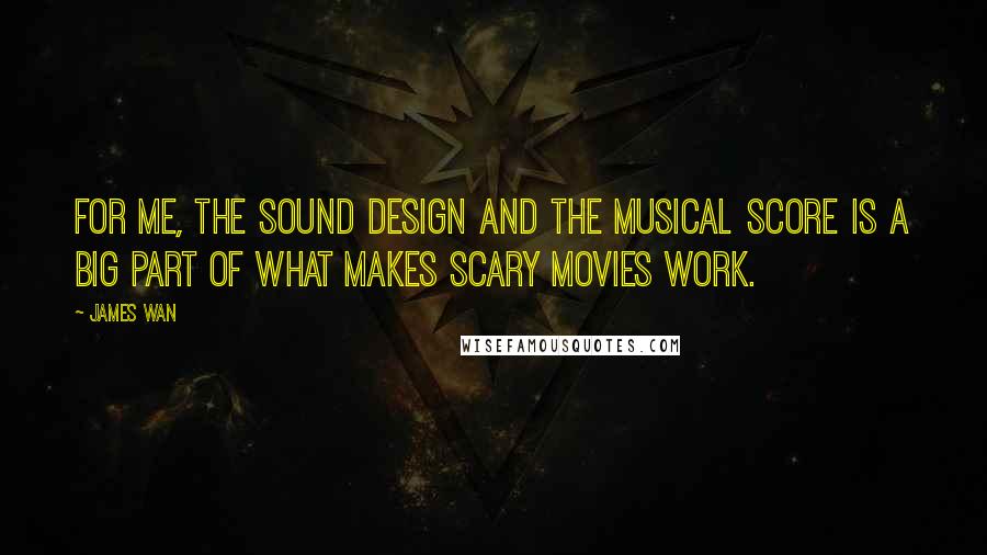 James Wan Quotes: For me, the sound design and the musical score is a big part of what makes scary movies work.