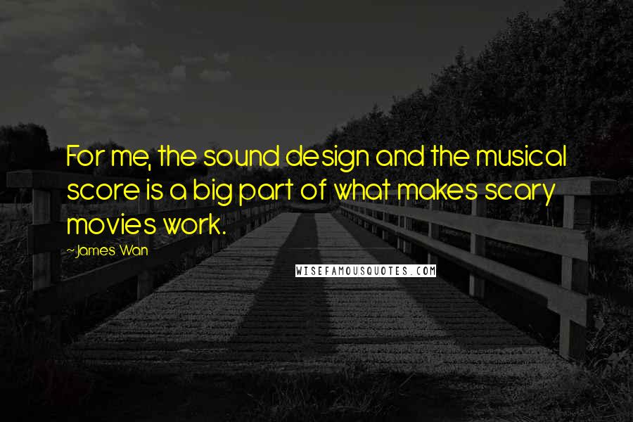 James Wan Quotes: For me, the sound design and the musical score is a big part of what makes scary movies work.