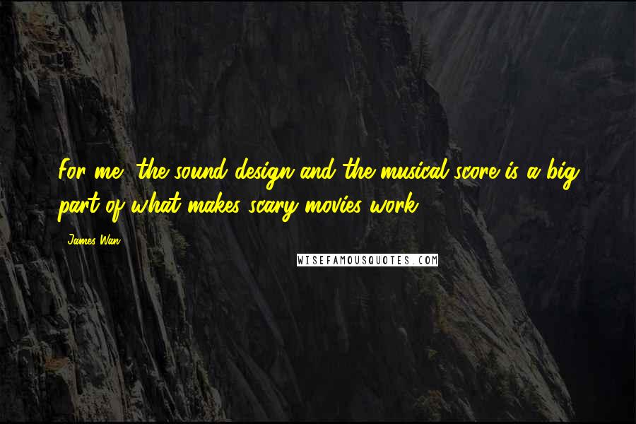 James Wan Quotes: For me, the sound design and the musical score is a big part of what makes scary movies work.