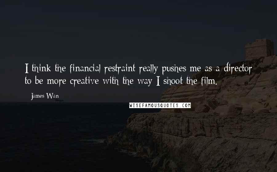 James Wan Quotes: I think the financial restraint really pushes me as a director to be more creative with the way I shoot the film.