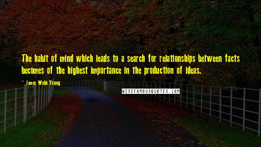 James Webb Young Quotes: The habit of mind which leads to a search for relationships between facts becomes of the highest importance in the production of ideas.