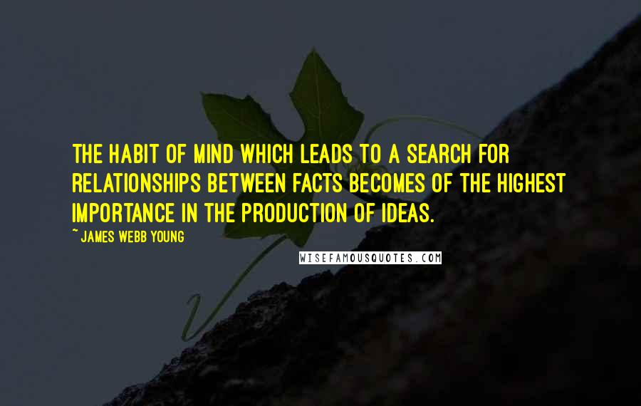 James Webb Young Quotes: The habit of mind which leads to a search for relationships between facts becomes of the highest importance in the production of ideas.