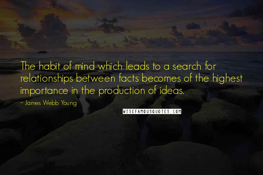 James Webb Young Quotes: The habit of mind which leads to a search for relationships between facts becomes of the highest importance in the production of ideas.